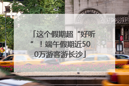 这个假期超“好听”！端午假期近500万游客游长沙