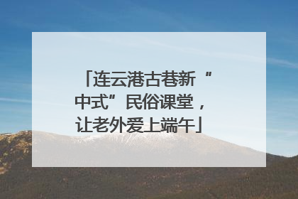 连云港古巷新“中式”民俗课堂，让老外爱上端午