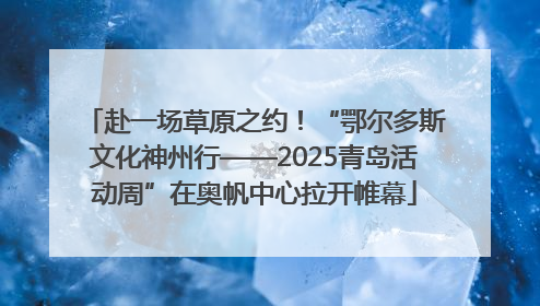 赴一场草原之约！“鄂尔多斯文化神州行——2025青岛活动周”在奥帆中心拉开帷幕