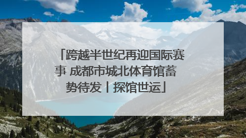 跨越半世纪再迎国际赛事 成都市城北体育馆蓄势待发丨探馆世运