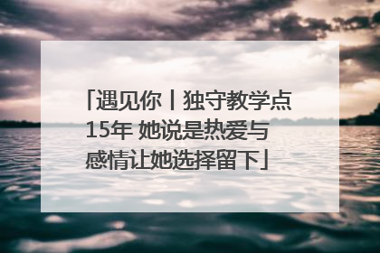 遇见你丨独守教学点15年 她说是热爱与感情让她选择留下