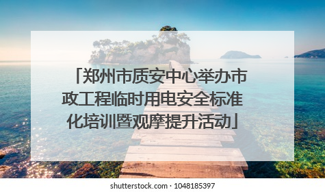 郑州市质安中心举办市政工程临时用电安全标准化培训暨观摩提升活动