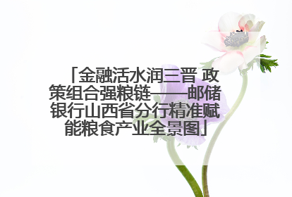 金融活水润三晋 政策组合强粮链——邮储银行山西省分行精准赋能粮食产业全景图