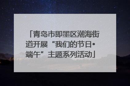 青岛市即墨区潮海街道开展“我们的节日•端午”主题系列活动