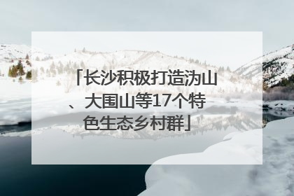 长沙积极打造沩山、大围山等17个特色生态乡村群