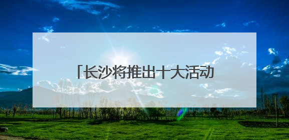 长沙将推出十大活动五大特展 邀你共赴文化和自然遗产日盛宴