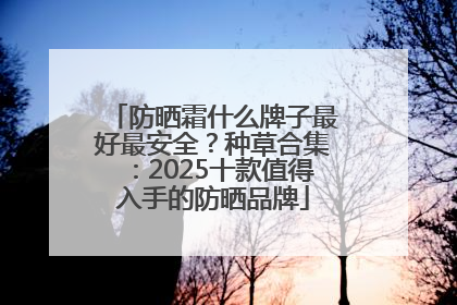防晒霜什么牌子最好最安全？种草合集：2025十款值得入手的防晒品牌