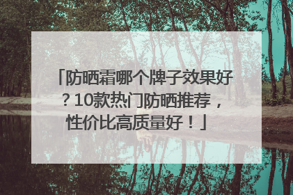 防晒霜哪个牌子效果好？10款热门防晒推荐，性价比高质量好！