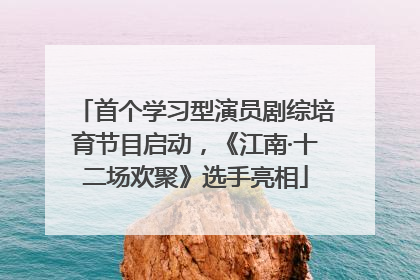 首个学习型演员剧综培育节目启动，《江南·十二场欢聚》选手亮相