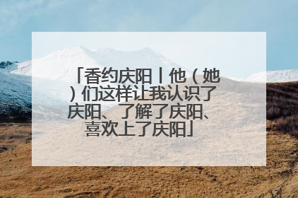 香约庆阳丨他（她）们这样让我认识了庆阳、了解了庆阳、喜欢上了庆阳