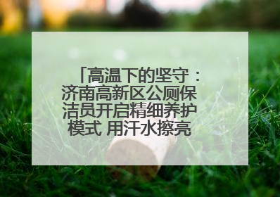 高温下的坚守：济南高新区公厕保洁员开启精细养护模式 用汗水擦亮城市文明窗口