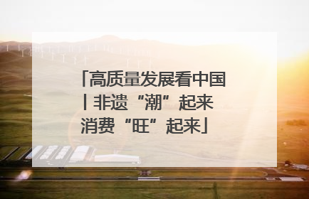 高质量发展看中国丨非遗“潮”起来 消费“旺”起来