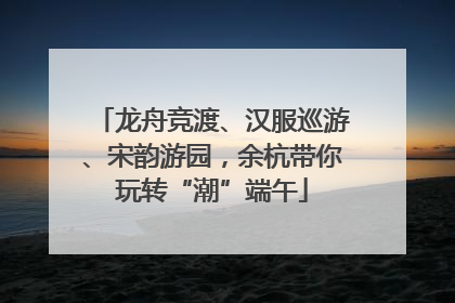 龙舟竞渡、汉服巡游、宋韵游园，余杭带你玩转“潮”端午