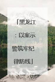 黑龙江：以案示警筑牢纪律防线