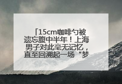 15cm咖啡勺被遗忘腹中半年！上海男子对此毫无记忆，直至回溯起一场“梦境”般的经历