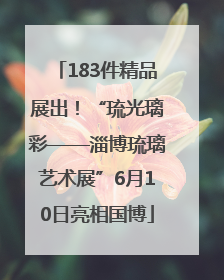 183件精品展出！“琉光璃彩——淄博琉璃艺术展”6月10日亮相国博