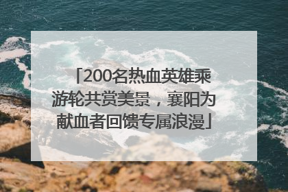 200名热血英雄乘游轮共赏美景，襄阳为献血者回馈专属浪漫