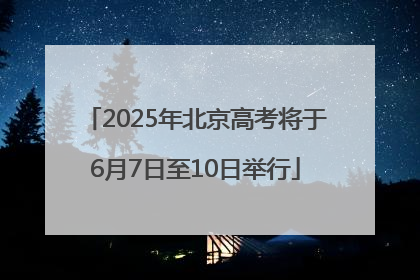 2025年北京高考将于6月7日至10日举行