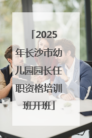 2025年长沙市幼儿园园长任职资格培训班开班