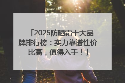 2025防晒霜十大品牌排行榜：实力靠谱性价比高，值得入手！