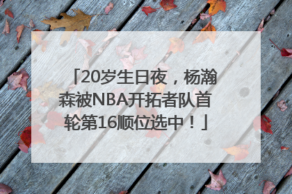 20岁生日夜，杨瀚森被NBA开拓者队首轮第16顺位选中！