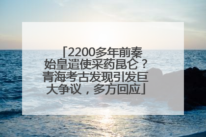 2200多年前秦始皇遣使采药昆仑？青海考古发现引发巨大争议，多方回应
