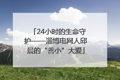24小时的生命守护——淄博电网人邱晨的“善小”大爱