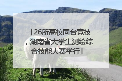 26所高校同台竞技，湖南省大学生测绘综合技能大赛举行