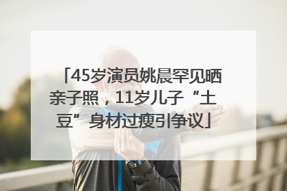 45岁演员姚晨罕见晒亲子照，11岁儿子“土豆”身材过瘦引争议