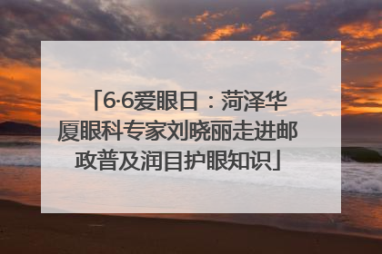6·6爱眼日：菏泽华厦眼科专家刘晓丽走进邮政普及润目护眼知识