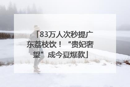 83万人次秒提广东荔枝饮！“贵妃奢望”成今夏爆款