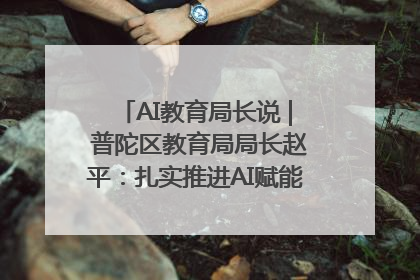 AI教育局长说 | 普陀区教育局局长赵平：扎实推进AI赋能教育，着力打造“适合教育”新体系